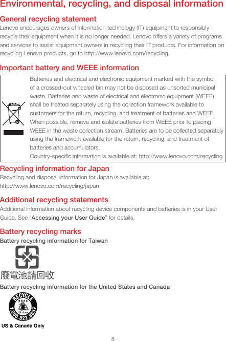8Environmental, recycling, and disposal informationGeneral recycling statementLenovo encourages owners of information technology (IT) equipment to responsibly recycle their equipment when it is no longer needed. Lenovo offers a variety of programs and services to assist equipment owners in recycling their IT products. For information on recycling Lenovo products, go to http://www.lenovo.com/recycling.Important battery and WEEE informationBatteries and electrical and electronic equipment marked with the symbol of a crossed-out wheeled bin may not be disposed as unsorted municipal waste. Batteries and waste of electrical and electronic equipment (WEEE) shall be treated separately using the collection framework available to customers for the return, recycling, and treatment of batteries and WEEE. When possible, remove and isolate batteries from WEEE prior to placing WEEE in the waste collection stream. Batteries are to be collected separately using the framework available for the return, recycling, and treatment of batteries and accumulators.Country-speciﬁc information is available at: http://www.lenovo.com/recyclingRecycling information for JapanRecycling and disposal information for Japan is available at: http://www.lenovo.com/recycling/japanAdditional recycling statementsAdditional information about recycling device components and batteries is in your User Guide. See “Accessing your User Guide” for details.Battery recycling marksBattery recycling information for Taiwanᔘ䴱⊖䄁ഔ᭬Battery recycling information for the United States and Canada