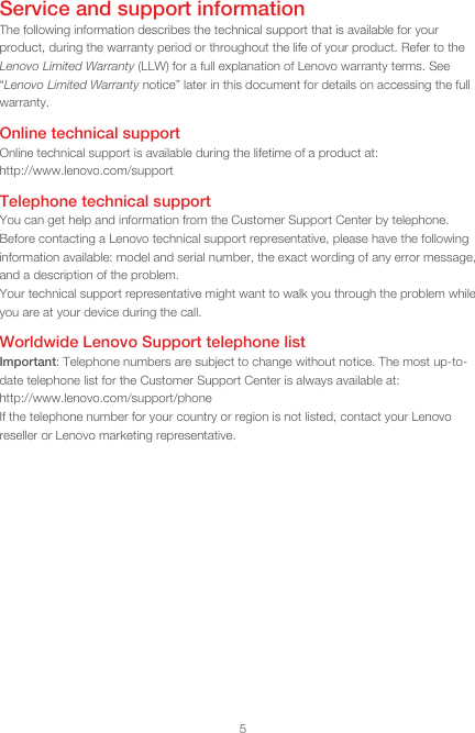 5Service and support informationThe following information describes the technical support that is available for your product, during the warranty period or throughout the life of your product. Refer to the Lenovo Limited Warranty (LLW) for a full explanation of Lenovo warranty terms. See “Lenovo Limited Warranty notice” later in this document for details on accessing the full warranty.Online technical supportOnline technical support is available during the lifetime of a product at:  http://www.lenovo.com/supportTelephone technical supportYou can get help and information from the Customer Support Center by telephone. Before contacting a Lenovo technical support representative, please have the following information available: model and serial number, the exact wording of any error message, and a description of the problem.Your technical support representative might want to walk you through the problem while you are at your device during the call.Worldwide Lenovo Support telephone listImportant: Telephone numbers are subject to change without notice. The most up-to-date telephone list for the Customer Support Center is always available at:  http://www.lenovo.com/support/phoneIf the telephone number for your country or region is not listed, contact your Lenovo reseller or Lenovo marketing representative.