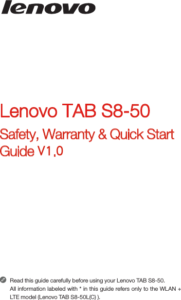 Read this guide carefully before using your Lenovo TAB S8-50.All information labeled with * in this guide refers only to the WLAN + LTE model (Lenovo TAB S8-50L(C) ). Lenovo TAB S8-50Safety, Warranty &amp; Quick Start Guide V1.0