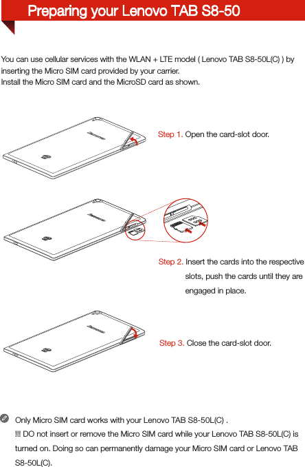You can use cellular services with the WLAN + LTE model ( Lenovo TAB S8-50L(C) ) by inserting the Micro SIM card provided by your carrier. Install the Micro SIM card and the MicroSD card as shown.Step 1. Open the card-slot door.Step 2. Insert the cards into the respective            slots, push the cards until they are             engaged in place.          Step 3. Close the card-slot door.Only Micro SIM card works with your Lenovo TAB S8-50L(C) .!!! DO not insert or remove the Micro SIM card while your Lenovo TAB S8-50L(C) is turned on. Doing so can permanently damage your Micro SIM card or Lenovo TAB S8-50L(C).Preparing your Lenovo TAB S8-50
