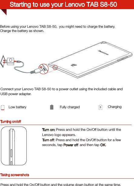 Turning on/offBefore using your Lenovo TAB S8-50,  you might need to charge the battery.Charge the battery as shown.Connect your Lenovo TAB S8-50 to a power outlet using the included cable and USB power adapter.Low battery Fully charged ChargingTurn on: Press and hold the On/Off button until the Lenovo logo appears.Tur n of f: Press and hold the On/Off button for a few seconds, tap Power off  and then tap OK.Starting to use your Lenovo TAB S8-50Taking screenshotsPress and hold the On/Off button and the volume down button at the same time.