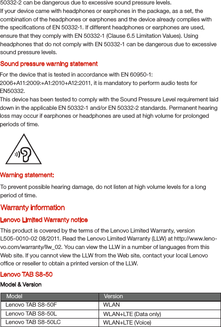 Warning statement:To prevent possible hearing damage, do not listen at high volume levels for a long period of time.Lenovo Limited Warranty noticeThis product is covered by the terms of the Lenovo Limited Warranty, version L505-0010-02 08/2011. Read the Lenovo Limited Warranty (LLW) at http://www.leno-vo.com/warranty/llw_02. You can view the LLW in a number of languages from this Web site. If you cannot view the LLW from the Web site, contact your local Lenovo ofﬁce or reseller to obtain a printed version of the LLW.Lenovo TAB S8-50Model &amp; VersionModel VersionWLANWLAN+LTE (Data only)WLAN+LTE (Voice)Lenovo TAB S8-50FLenovo TAB S8-50LLenovo TAB S8-50LCSound pressure warning statementFor the device that is tested in accordance with EN 60950-1:2006+A11:2009:+A1:2010+A12:2011, it is mandatory to perform audio tests for EN50332.This device has been tested to comply with the Sound Pressure Level requirement laid down in the applicable EN 50332-1 and/or EN 50332-2 standards. Permanent hearing loss may occur if earphones or headphones are used at high volume for prolonged periods of time.Warranty information50332-2 can be dangerous due to excessive sound pressure levels.If your device came with headphones or earphones in the package, as a set, the combination of the headphones or earphones and the device already complies with the speciﬁcations of EN 50332-1. If different headphones or earphones are used, ensure that they comply with EN 50332-1 (Clause 6.5 Limitation Values). Using headphones that do not comply with EN 50332-1 can be dangerous due to excessive sound pressure levels.