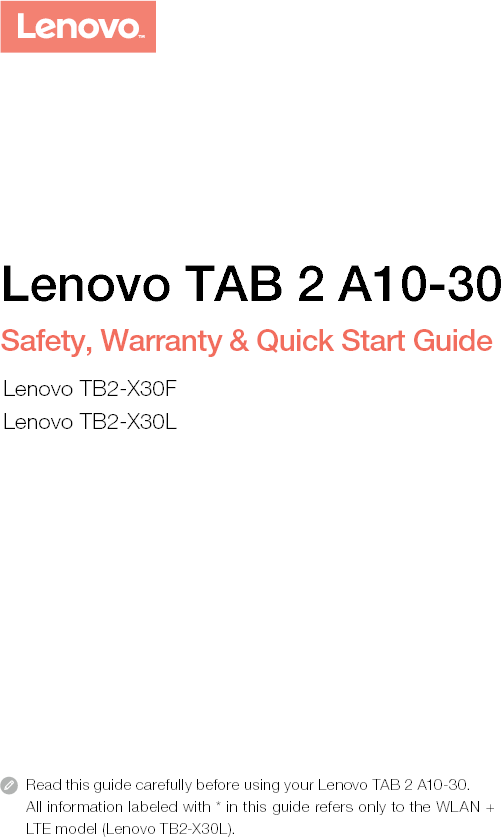 Read this guide carefully before using your Lenovo TAB 2 A10-30.All information labeled with * in this guide refers only to the WLAN + LTE model (Lenovo TB2-X30L). Lenovo TAB 2 A10-30Safety, Warranty &amp; Quick Start GuideLenovo TB2-X30FLenovo TB2-X30L