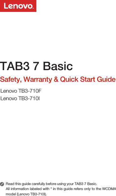 Read this guide carefully before using your TAB3 7 Basic.All information labeled with * in this guide refers only to the WCDMA model (Lenovo TB3-710I). TAB3 7 BasicSafety, Warranty &amp; Quick Start GuideLenovo TB3-710FLenovo TB3-710I