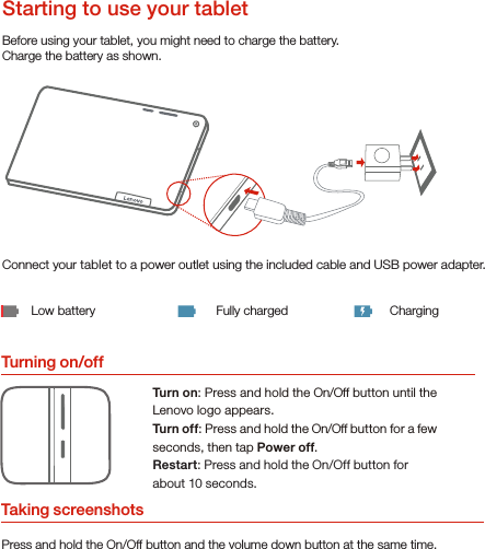 Turning on/offBefore using your tablet, you might need to charge the battery.Charge the battery as shown.Connect your tablet to a power outlet using the included cable and USB power adapter.Low battery Fully charged ChargingTurn on: Press and hold the On/Off button until the Lenovo logo appears.Turn of f: Press and hold the On/Off button for a few seconds, then tap Power off.Restart: Press and hold the On/Off button for about 10 seconds.Starting to use your tabletTaking screenshotsPress and hold the On/Off button and the volume down button at the same time.