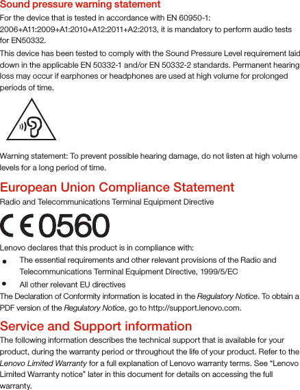 Warning statement: To prevent possible hearing damage, do not listen at high volume levels for a long period of time.European Union Compliance StatementRadio and Telecommunications Terminal Equipment Directive0560Lenovo declares that this product is in compliance with: The Declaration of Conformity information is located in the Regulatory Notice. To obtain a PDF version of the Regulatory Notice, go to http://support.lenovo.com.Service and Support informationThe following information describes the technical support that is available for your product, during the warranty period or throughout the life of your product. Refer to the Lenovo Limited Warranty for a full explanation of Lenovo warranty terms. See “Lenovo Limited Warranty notice” later in this document for details on accessing the full warranty.The essential requirements and other relevant provisions of the Radio and Telecommunications Terminal Equipment Directive, 1999/5/EC  All other relevant EU directivesSound pressure warning statementFor the device that is tested in accordance with EN 60950-1: 2006+A11:2009+A1:2010+A12:2011+A2:2013, it is mandatory to perform audio tests for EN50332.This device has been tested to comply with the Sound Pressure Level requirement laid down in the applicable EN 50332-1 and/or EN 50332-2 standards. Permanent hearing loss may occur if earphones or headphones are used at high volume for prolonged periods of time. 