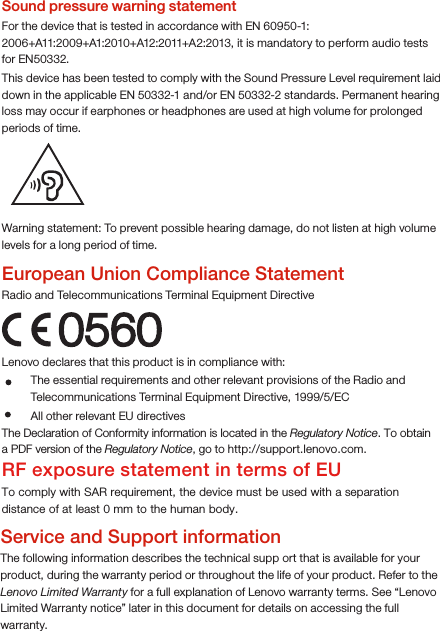Warning statement: To prevent possible hearing damage, do not listen at high volume levels for a long period of time.European Union Compliance StatementRadio and Telecommunications Terminal Equipment Directive0560Lenovo declares that this product is in compliance with: The Declaration of Conformity information is located in the Regulatory Notice. To obtain a PDF version of the Regulatory Notice, go to http://support.lenovo.com.RF exposure statement in terms of EUTo comply with SAR requirement, the device must be used with a separation distance of at least 0 mm to the human body.Service and Support informationThe following information describes the technical supp ort that is available for your product, during the warranty period or throughout the life of your product. Refer to the Lenovo Limited Warranty for a full explanation of Lenovo warranty terms. See “Lenovo Limited Warranty notice” later in this document for details on accessing the full warranty.The essential requirements and other relevant provisions of the Radio and Telecommunications Terminal Equipment Directive, 1999/5/EC  All other relevant EU directivesSound pressure warning statementFor the device that is tested in accordance with EN 60950-1: 2006+A11:2009+A1:2010+A12:2011+A2:2013, it is mandatory to perform audio tests for EN50332.This device has been tested to comply with the Sound Pressure Level requirement laid down in the applicable EN 50332-1 and/or EN 50332-2 standards. Permanent hearing loss may occur if earphones or headphones are used at high volume for prolonged periods of time. 