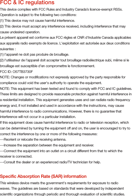 FCC &amp; IC regulationsThis device complies with FCC Rules and Industry Canada’s licence-exempt RSSs. Operation is subject to the following two conditions:(1) This device may not cause harmful interference. (2) This device must accept any interference received, including interference that may cause undesired operation.Le présent appareil est conforme aux FCC règles et CNR d&apos;Industrie Canada applicables aux appareils radio exempts de licence. L&apos;exploitation est autorisée aux deux conditions suivantes : (1) l&apos;appareil ne doit pas produire de brouillage.(2) l&apos;utilisateur de l&apos;appareil doit accepter tout brouillage radioélectrique subi, même si le brouillage est susceptible d&apos;en compromettre le fonctionnement.FCC ID: O57TB3730FNOTE: Changes or modiﬁcations not expressly approved by the party responsible for compliance could void the user&apos;s authority to operate the equipment.NOTE: This equipment has been tested and found to comply with FCC and IC guidelines.These limits are designed to provide reasonable protection against harmful interference in a residential installation. This equipment generates uses and can radiate radio frequency energy and, if not installed and used in accordance with the instructions, may cause harmful interference to radio communications. However, there is no guarantee that interference will not occur in a particular installation.If this equipment does cause harmful interference to radio or television reception, which can be determined by turning the equipment off and on, the user is encouraged to try to correct the interference by one or more of the following measures:---Reorient or relocate the receiving antenna.---Increase the separation between the equipment and receiver.---Connect the equipment into an outlet on a circuit different from that to which the receiver is connected.---Consult the dealer or an experienced radio/TV technician for help.Speciﬁc Absorption Rate (SAR) informationThis wireless device meets the government&apos;s requirements for exposure to radio waves. The guidelines are based on standards that were developed by independent scientiﬁc organizations through periodic and thorough evaluation of scientiﬁc studies.  125.00