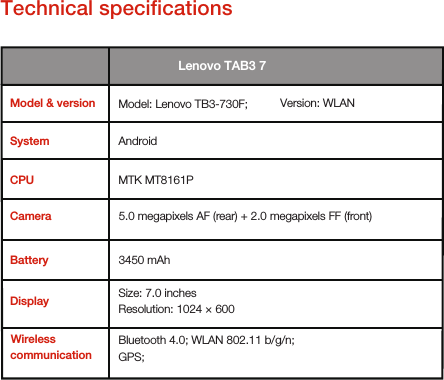 Technical speciﬁcationsMTK MT8161P        3450 mAh CameraBatteryDisplay     Wireless   communication5.0 megapixels AF (rear) + 2.0 megapixels FF (front)Size: 7.0 inches        Resolution: 1024 × 600Bluetooth 4.0; WLAN 802.11 b/g/n;      GPS;       Model &amp; versionCPU Lenovo TAB3 7Version: WLANAndroid   Model: Lenovo TB3-730F;    System