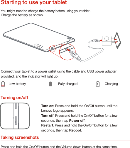 Turning on/offYou might need to charge the battery before using your tablet.Charge the battery as shown.Connect your tablet to a power outlet using the cable and USB power adapter provided, and the indicator will light up.Low battery Fully charged ChargingTurn on: Press and hold the On/Off button until the Lenovo logo appears.Turn of f: Press and hold the On/Off button for a few seconds, then tap Power off.Restart: Press and hold the On/Off button for a few seconds, then tap Reboot.Starting to use your tabletTaking screenshotsPress and hold the On/Off button and the Volume down button at the same time.
