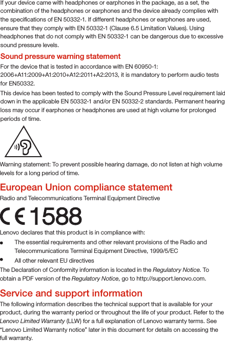 Warning statement: To prevent possible hearing damage, do not listen at high volume levels for a long period of time.European Union compliance statementRadio and Telecommunications Terminal Equipment Directive1588Lenovo declares that this product is in compliance with: The essential requirements and other relevant provisions of the Radio and Telecommunications Terminal Equipment Directive, 1999/5/EC  All other relevant EU directivesThe Declaration of Conformity information is located in the Regulatory Notice. To obtain a PDF version of the Regulatory Notice, go to http://support.lenovo.com.Service and support informationThe following information describes the technical support that is available for your product, during the warranty period or throughout the life of your product. Refer to the Lenovo Limited Warranty (LLW) for a full explanation of Lenovo warranty terms. See “Lenovo Limited Warranty notice” later in this document for details on accessing the full warranty.If your device came with headphones or earphones in the package, as a set, the combination of the headphones or earphones and the device already complies with the speciﬁcations of EN 50332-1. If different headphones or earphones are used, ensure that they comply with EN 50332-1 (Clause 6.5 Limitation Values). Using headphones that do not comply with EN 50332-1 can be dangerous due to excessive sound pressure levels.Sound pressure warning statementFor the device that is tested in accordance with EN 60950-1: 2006+A11:2009+A1:2010+A12:2011+A2:2013, it is mandatory to perform audio tests for EN50332.This device has been tested to comply with the Sound Pressure Level requirement laid down in the applicable EN 50332-1 and/or EN 50332-2 standards. Permanent hearing loss may occur if earphones or headphones are used at high volume for prolonged periods of time. 