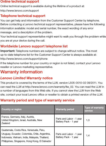 Online technical supportOnline technical support is available during the lifetime of a product at:http://www.lenovo.com/supportTelephone technical supportYou can get help and information from the Customer Support Center by telephone. Before contacting a Lenovo technical support representative, please have the following information available: model and serial number, the exact wording of any error message, and a description of the problem.Your technical support representative might want to walk you through the problem while you are at your device during the call.Worldwide Lenovo support telephone listImportant: Telephone numbers are subject to change without notice. The most up-to-date telephone list for the Customer Support Center is always available at: http://www.lenovo.com/support/phoneIf the telephone number for your country or region is not listed, contact your Lenovo reseller or Lenovo marketing representative.Warranty informationLenovo Limited Warranty noticeThis product is covered by the terms of the LLW, version L505-0010-02 08/2011. You can read the LLW at http://www.lenovo.com/warranty/llw_02. You can read the LLW in a number of languages from this Web site. If you cannot view the LLW from the Web site, contact your local Lenovo ofﬁce or reseller to obtain a printed version of the LLW.Warranty period and type of warranty serviceCountry or region  Warranty period France, Germany, Italy, Austria, United Kingdom, Israel, Australia, New Zealand 1,3 Guatemala, Costa Rica, Venezuela, Peru, Uruguay, Ecuador, Colombia, Chile, Argentina, Indonesia, Vietnam, India, Malaysia, Thailand, Philippines, Singapore, Hong Kong, El Salvador 1,4 Type of warranty service Parts and Labor - 1 yearBattery Pack - 1 year Parts and Labor - 1 yearBattery Pack - 1 year 