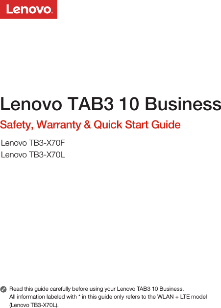 Read this guide carefully before using your Lenovo TAB3 10 Business.All information labeled with * in this guide only refers to the WLAN + LTE model (Lenovo TB3-X70L). Lenovo TAB3 10 BusinessSafety, Warranty &amp; Quick Start GuideLenovo TB3-X70FLenovo TB3-X70L