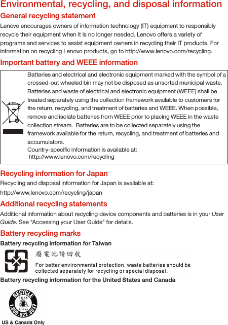 Environmental, recycling, and disposal informationGeneral recycling statementLenovo encourages owners of information technology (IT) equipment to responsibly recycle their equipment when it is no longer needed. Lenovo offers a variety of programs and services to assist equipment owners in recycling their IT products. For information on recycling Lenovo products, go to http://www.lenovo.com/recycling.Important battery and WEEE informationRecycling information for JapanRecycling and disposal information for Japan is available at:http://www.lenovo.com/recycling/japanAdditional recycling statementsAdditional information about recycling device components and batteries is in your User Guide. See “Accessing your User Guide” for details.Battery recycling marksBattery recycling information for TaiwanBattery recycling information for the United States and CanadaBatteries and electrical and electronic equipment marked with the symbol of a crossed-out wheeled bin may not be disposed as unsorted municipal waste. Batteries and waste of electrical and electronic equipment (WEEE) shall be treated separately using the collection framework available to customers for the return, recycling, and treatment of batteries and WEEE. When possible, remove and isolate batteries from WEEE prior to placing WEEE in the waste collection stream.  Batteries are to be collected separately using the framework available for the return, recycling, and treatment of batteries and accumulators.Country-speciﬁc information is available at: http://www.lenovo.com/recycling