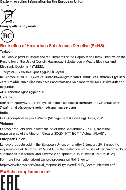 Energy efﬁciency mark Restriction of Hazardous Substances Directive (RoHS)TurkeyThe Lenovo product meets the requirements of the Republic of Turkey Directive on the Restriction of the Use of Certain Hazardous Substances in Waste Electrical and Electronic Equipment (WEEE).Türkiye AEEE Yönetmeliğine Uygunluk BeyanıBu Lenovo ürünü, T.C. Çevre ve Orman Bakanlığı’nın “Atık Elektrikli ve Elektronik Eşya Bazı Zararlı Maddelerin Kullanımının Sınırlandırılmasına Dair Yönetmelik (AEEE)” direktierine uygundur.AEEE Yönetmeliğine Uygundur.UkraineЦим підтверджуємо, що продукція Леново відповідає вимогам нормативних актів України, які обмежують вміст небезпечних речовинIndiaRoHS compliant as per E-Waste (Management &amp; Handling) Rules, 2011.VietnamLenovo products sold in Vietnam, on or after September 23, 2011, meet the requirements of the Vietnam Circular 30/2011/TT-BCT (“Vietnam RoHS”).European UnionLenovo products sold in the European Union, on or after 3 January 2013 meet the requirements of Directive 2011/65/EU on the restriction of the use of certain hazardous substances in electrical and electronic equipment (“RoHS recast” or “RoHS 2”).For more information about Lenovo progress on RoHS, go to:http://www.lenovo.com/social_responsibility/us/en/RoHS_Communication.pdfEurAsia compliance markBattery recycling information for the European Union