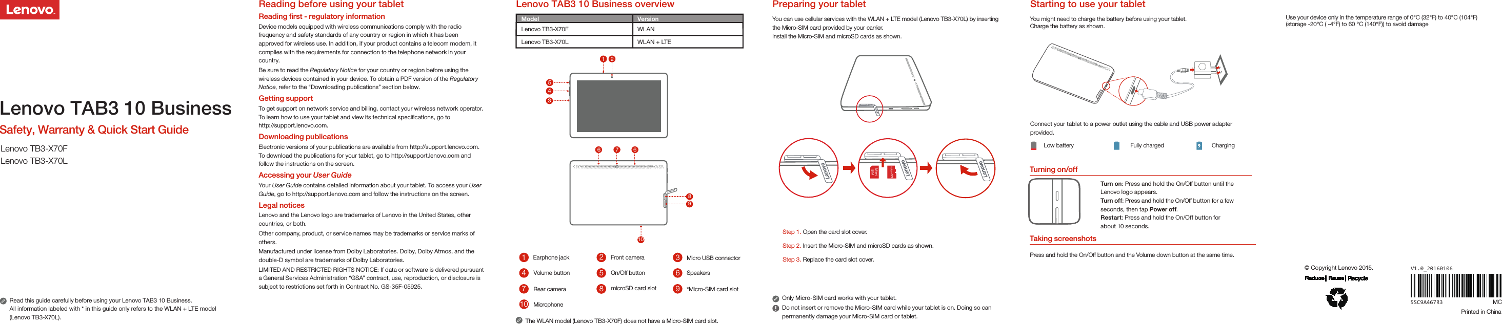 Turning on/offYou can use cellular services with the WLAN + LTE model (Lenovo TB3-X70L) by inserting the Micro-SIM card provided by your carrier. Install the Micro-SIM and microSD cards as shown.Only Micro-SIM card works with your tablet.Do not insert or remove the Micro-SIM card while your tablet is on. Doing so can permanently damage your Micro-SIM card or tablet.You might need to charge the battery before using your tablet.Charge the battery as shown.Connect your tablet to a power outlet using the cable and USB power adapter provided.Low battery Fully charged ChargingTurn on: Press and hold the On/Off button until the Lenovo logo appears.Turn of f: Press and hold the On/Off button for a few seconds, then tap Power off.Restart: Press and hold the On/Off button for about 10 seconds.Lenovo TAB3 10 Business overview Preparing your tablet  Starting to use your tabletTaking screenshotsPress and hold the On/Off button and the Volume down button at the same time.Step 1. Open the card slot cover.Step 3. Replace the card slot cover.Step 2. Insert the Micro-SIM and microSD cards as shown.     Micro   SIM   microSDUse your device only in the temperature range of 0°C (32°F) to 40°C (104°F)(storage -20°C ( -4°F) to 60 °C (140°F)) to avoid damageRead this guide carefully before using your Lenovo TAB3 10 Business.All information labeled with * in this guide only refers to the WLAN + LTE model (Lenovo TB3-X70L). Lenovo TAB3 10 BusinessSafety, Warranty &amp; Quick Start GuideLenovo TB3-X70FLenovo TB3-X70L5SC9A467R3© Copyright Lenovo 2015.Printed in ChinaReading before using your tabletReading ﬁrst - regulatory information Device models equipped with wireless communications comply with the radio frequency and safety standards of any country or region in which it has been approved for wireless use. In addition, if your product contains a telecom modem, it complies with the requirements for connection to the telephone network in your countr y.Be sure to read the Regulatory Notice for your country or region before using the wireless devices contained in your device. To obtain a PDF version of the Regulatory Notice, refer to the “Downloading publications” section below.Getting supportTo get support on network service and billing, contact your wireless network operator. To learn how to use your tablet and view its technical speciﬁcations, go to http://support.lenovo.com.Downloading publicationsElectronic versions of your publications are available from http://support.lenovo.com. To download the publications for your tablet, go to http://support.lenovo.com and follow the instructions on the screen.Accessing your User GuideYour User Guide contains detailed information about your tablet. To access your User Guide, go to http://support.lenovo.com and follow the instructions on the screen.Legal noticesLenovo and the Lenovo logo are trademarks of Lenovo in the United States, other countries, or both. Other company, product, or service names may be trademarks or service marks of others.Manufactured under license from Dolby Laboratories. Dolby, Dolby Atmos, and the double-D symbol are trademarks of Dolby Laboratories.LIMITED AND RESTRICTED RIGHTS NOTICE: If data or software is delivered pursuant a General Services Administration “GSA” contract, use, reproduction, or disclosure is subject to restrictions set forth in Contract No. GS-35F-05925.V1.0_20160106 MC510Front camera26378941Micro USB connectorVolume button On/Off button SpeakersRear camera microSD card slot  *Micro-SIM card slotMicrophoneThe WLAN model (Lenovo TB3-X70F) does not have a Micro-SIM card slot.83154328671096Earphone jackModel VersionWLANWLAN + LTELenovo TB3-X70FLenovo TB3-X70L