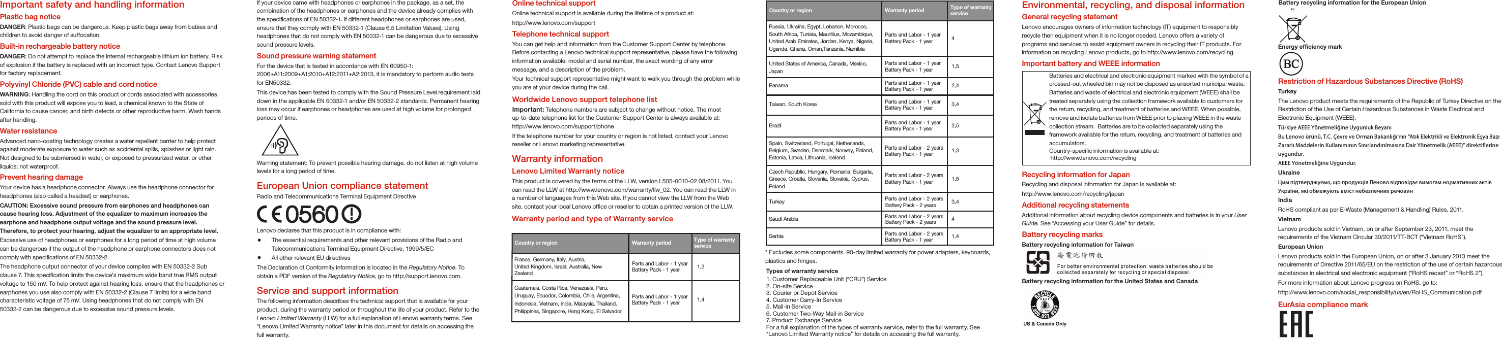 * Excludes some components. 90-day limited warranty for power adapters, keyboards, plastics and hinges.Country or region   Warranty period Russia, Ukraine, Egypt, Lebanon, Morocco, South Africa, Tunisia, Mauritius, Mozambique, United Arab Emirates, Jordan, Kenya, Nigeria,Uganda, Ghana, Oman,Tanzania, Namibia  4United States of America, Canada, Mexico, Japan 1,5 Panama  2,4 Taiwan, South Korea  3,4 Brazil  2,5 Parts and Labor - 2 yearsBattery Pack - 1 year  1,3 Czech Republic, Hungary, Romania, Bulgaria,Greece, Croatia, Slovenia, Slovakia, Cyprus,Poland1,5 Turkey  Parts and Labor - 2 yearsBattery Pack - 2 years 3,4 Online technical supportOnline technical support is available during the lifetime of a product at:http://www.lenovo.com/supportTelephone technical supportYou can get help and information from the Customer Support Center by telephone. Before contacting a Lenovo technical support representative, please have the following information available: model and serial number, the exact wording of any error message, and a description of the problem.Your technical support representative might want to walk you through the problem while you are at your device during the call.Worldwide Lenovo support telephone listImportant: Telephone numbers are subject to change without notice. The most up-to-date telephone list for the Customer Support Center is always available at: http://www.lenovo.com/support/phoneIf the telephone number for your country or region is not listed, contact your Lenovo reseller or Lenovo marketing representative.Energy efﬁciency mark Environmental, recycling, and disposal informationGeneral recycling statementLenovo encourages owners of information technology (IT) equipment to responsibly recycle their equipment when it is no longer needed. Lenovo offers a variety of programs and services to assist equipment owners in recycling their IT products. For information on recycling Lenovo products, go to http://www.lenovo.com/recycling.Important battery and WEEE informationRecycling information for JapanRecycling and disposal information for Japan is available at:http://www.lenovo.com/recycling/japanAdditional recycling statementsAdditional information about recycling device components and batteries is in your User Guide. See “Accessing your User Guide” for details.Battery recycling marksBattery recycling information for TaiwanBattery recycling information for the United States and CanadaBatteries and electrical and electronic equipment marked with the symbol of a crossed-out wheeled bin may not be disposed as unsorted municipal waste. Batteries and waste of electrical and electronic equipment (WEEE) shall be treated separately using the collection framework available to customers for the return, recycling, and treatment of batteries and WEEE. When possible, remove and isolate batteries from WEEE prior to placing WEEE in the waste collection stream.  Batteries are to be collected separately using the framework available for the return, recycling, and treatment of batteries and accumulators.Country-speciﬁc information is available at: http://www.lenovo.com/recyclingRestriction of Hazardous Substances Directive (RoHS)TurkeyThe Lenovo product meets the requirements of the Republic of Turkey Directive on the Restriction of the Use of Certain Hazardous Substances in Waste Electrical and Electronic Equipment (WEEE).Türkiye AEEE Yönetmeliğine Uygunluk BeyanıBu Lenovo ürünü, T.C. Çevre ve Orman Bakanlığı’nın “Atık Elektrikli ve Elektronik Eşya Bazı Zararlı Maddelerin Kullanımının Sınırlandırılmasına Dair Yönetmelik (AEEE)” direktierine uygundur.AEEE Yönetmeliğine Uygundur.UkraineЦим підтверджуємо, що продукція Леново відповідає вимогам нормативних актів України, які обмежують вміст небезпечних речовинIndiaRoHS compliant as per E-Waste (Management &amp; Handling) Rules, 2011.VietnamLenovo products sold in Vietnam, on or after September 23, 2011, meet the requirements of the Vietnam Circular 30/2011/TT-BCT (“Vietnam RoHS”).European UnionLenovo products sold in the European Union, on or after 3 January 2013 meet the requirements of Directive 2011/65/EU on the restriction of the use of certain hazardous substances in electrical and electronic equipment (“RoHS recast” or “RoHS 2”).For more information about Lenovo progress on RoHS, go to:http://www.lenovo.com/social_responsibility/us/en/RoHS_Communication.pdfEurAsia compliance markParts and Labor - 2 yearsBattery Pack - 2 years    4 Saudi Arabia Spain, Switzerland, Portugal, Netherlands, Belgium, Sweden, Denmark, Norway, Finland, Estonia, Latvia, Lithuania, Iceland Parts and Labor - 2 yearsBattery Pack - 1 year   Serbia  1,4 Important safety and handling informationPlastic bag noticeDANGER: Plastic bags can be dangerous. Keep plastic bags away from babies and children to avoid danger of suffocation.Built-in rechargeable battery noticeDANGER: Do not attempt to replace the internal rechargeable lithium ion battery. Risk of explosion if the battery is replaced with an incorrect type. Contact Lenovo Support for factory replacement. Polyvinyl Chloride (PVC) cable and cord notice WARNING: Handling the cord on this product or cords associated with accessories sold with this product will expose you to lead, a chemical known to the State of California to cause cancer, and birth defects or other reproductive harm. Wash hands after handling.Water resistanceAdvanced nano-coating technology creates a water repellent barrier to help protect against moderate exposure to water such as accidental spills, splashes or light rain. Not designed to be submersed in water, or exposed to pressurized water, or other liquids; not waterproof.Prevent hearing damageYour device has a headphone connector. Always use the headphone connector for headphones (also called a headset) or earphones.CAUTION: Excessive sound pressure from earphones and headphones can cause hearing loss. Adjustment of the equalizer to maximum increases the earphone and headphone output voltage and the sound pressure level. Therefore, to protect your hearing, adjust the equalizer to an appropriate level.Excessive use of headphones or earphones for a long period of time at high volume can be dangerous if the output of the headphone or earphone connectors does not comply with speciﬁcations of EN 50332-2.The headphone output connector of your device complies with EN 50332-2 Sub clause 7. This speciﬁcation limits the device&apos;s maximum wide band true RMS output voltage to 150 mV. To help protect against hearing loss, ensure that the headphones or earphones you use also comply with EN 50332-2 (Clause 7 limits) for a wide band characteristic voltage of 75 mV. Using headphones that do not comply with EN 50332-2 can be dangerous due to excessive sound pressure levels.Warning statement: To prevent possible hearing damage, do not listen at high volume levels for a long period of time.European Union compliance statementRadio and Telecommunications Terminal Equipment Directive0560Lenovo declares that this product is in compliance with: The essential requirements and other relevant provisions of the Radio and Telecommunications Terminal Equipment Directive, 1999/5/EC  All other relevant EU directivesThe Declaration of Conformity information is located in the Regulatory Notice. To obtain a PDF version of the Regulatory Notice, go to http://support.lenovo.com.Service and support informationThe following information describes the technical support that is available for your product, during the warranty period or throughout the life of your product. Refer to the Lenovo Limited Warranty (LLW) for a full explanation of Lenovo warranty terms. See “Lenovo Limited Warranty notice” later in this document for details on accessing the full warranty.If your device came with headphones or earphones in the package, as a set, the combination of the headphones or earphones and the device already complies with the speciﬁcations of EN 50332-1. If different headphones or earphones are used, ensure that they comply with EN 50332-1 (Clause 6.5 Limitation Values). Using headphones that do not comply with EN 50332-1 can be dangerous due to excessive sound pressure levels.Sound pressure warning statementFor the device that is tested in accordance with EN 60950-1: 2006+A11:2009+A1:2010+A12:2011+A2:2013, it is mandatory to perform audio tests for EN50332.This device has been tested to comply with the Sound Pressure Level requirement laid down in the applicable EN 50332-1 and/or EN 50332-2 standards. Permanent hearing loss may occur if earphones or headphones are used at high volume for prolonged periods of time. Country or region  Warranty period France, Germany, Italy, Austria, United Kingdom, Israel, Australia, New Zealand 1,3 Guatemala, Costa Rica, Venezuela, Peru, Uruguay, Ecuador, Colombia, Chile, Argentina, Indonesia, Vietnam, India, Malaysia, Thailand, Philippines, Singapore, Hong Kong, El Salvador 1,4 Types of warranty service 1. Customer Replaceable Unit (“CRU”) Service2. On-site Service3. Courier or Depot Service4. Customer Carry-In Service5. Mail-in Service6. Customer Two-Way Mail-in Service7. Product Exchange Service For a full explanation of the types of warranty service, refer to the full warranty. See “Lenovo Limited Warranty notice” for details on accessing the full warranty.Type of warranty service Type of warranty service Parts and Labor - 1 yearBattery Pack - 1 year Parts and Labor - 1 yearBattery Pack - 1 year Parts and Labor - 1 yearBattery Pack - 1 year Parts and Labor - 1 yearBattery Pack - 1 year Parts and Labor - 1 yearBattery Pack - 1 year Parts and Labor - 1 yearBattery Pack - 1 year Parts and Labor - 1 yearBattery Pack - 1 year Parts and Labor - 2 yearsBattery Pack - 1 year Battery recycling information for the European UnionWarranty informationLenovo Limited Warranty noticeThis product is covered by the terms of the LLW, version L505-0010-02 08/2011. You can read the LLW at http://www.lenovo.com/warranty/llw_02. You can read the LLW in a number of languages from this Web site. If you cannot view the LLW from the Web site, contact your local Lenovo ofﬁce or reseller to obtain a printed version of the LLW.Warranty period and type of Warranty service