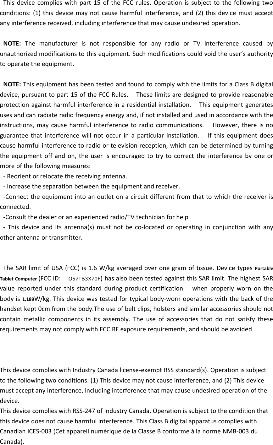 This device complies with part 15 of the FCC rules. Operation is subject to the following twoconditions: (1) this device may not cause harmful interference, and (2) this device must acceptany interference received, including interference that may cause undesired operation.NOTE: The manufacturer is not responsible for any radio or TV interference caused byunauthorized modifications to this equipment. Such modifications could void the user’s authorityto operate the equipment.NOTE: This equipment has been tested and found to comply with the limits for a Class B digitaldevice, pursuant to part 15 of the FCC Rules. These limits are designed to provide reasonableprotection against harmful interference in a residential installation. This equipment generatesuses and can radiate radio frequency energy and, if not installed and used in accordance with theinstructions, may cause harmful interference to radio communications. However, there is noguarantee that interference will not occur in a particular installation. If this equipment doescause harmful interference to radio or television reception, which can be determined by turningthe equipment off and on, the user is encouraged to try to correct the interference by one ormore of the following measures:- Reorient or relocate the receiving antenna.- Increase the separation between the equipment and receiver.-Connect the equipment into an outlet on a circuit different from that to which the receiver isconnected.-Consult the dealer or an experienced radio/TV technician for help- This device and its antenna(s) must not be co-located or operating in conjunction with anyother antenna or transmitter.The SAR limit of USA (FCC) is 1.6 W/kg averaged over one gram of tissue. Device types PortableTablet Computer (FCC ID: O57TB3X70F) has also been tested against this SAR limit. The highest SARvalue reported under this standard during product certification when properly worn on thebody is 1.189W/kg. This device was tested for typical body-worn operations with the back of thehandset kept 0cm from the body.The use of belt clips, holsters and similar accessories should notcontain metallic components in its assembly. The use of accessories that do not satisfy theserequirements may not comply with FCC RF exposure requirements, and should be avoided.This device complies with Industry Canada license-exempt RSS standard(s). Operation is subjectto the following two conditions: (1) This device may not cause interference, and (2) This devicemust accept any interference, including interference that may cause undesired operation of thedevice.This device complies with RSS-247 of Industry Canada. Operation is subject to the condition thatthis device does not cause harmful interference. This Class B digital apparatus complies withCanadian ICES-003 (Cet appareil numérique de la Classe B conforme à la norme NMB-003 duCanada).