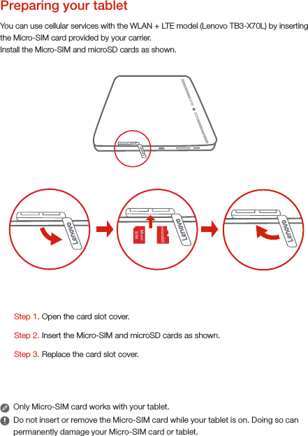 You can use cellular services with the WLAN + LTE model (Lenovo TB3-X70L) by inserting the Micro-SIM card provided by your carrier. Install the Micro-SIM and microSD cards as shown.Only Micro-SIM card works with your tablet.Do not insert or remove the Micro-SIM card while your tablet is on. Doing so can permanently damage your Micro-SIM card or tablet.Preparing your tablet Step 1. Open the card slot cover.Step 3. Replace the card slot cover.Step 2. Insert the Micro-SIM and microSD cards as shown.     Micro   SIM   microSD