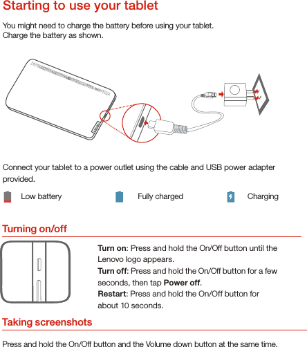 Turning on/offYou might need to charge the battery before using your tablet.Charge the battery as shown.Connect your tablet to a power outlet using the cable and USB power adapter provided.Low battery Fully charged ChargingTurn on: Press and hold the On/Off button until the Lenovo logo appears.Turn of f: Press and hold the On/Off button for a few seconds, then tap Power off.Restart: Press and hold the On/Off button for about 10 seconds.Starting to use your tabletTaking screenshotsPress and hold the On/Off button and the Volume down button at the same time.