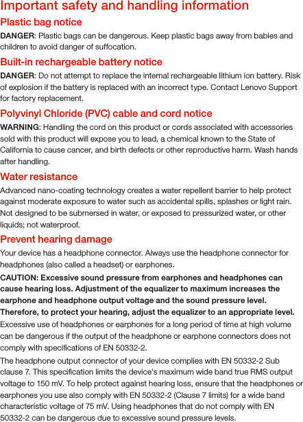 Important safety and handling informationPlastic bag noticeDANGER: Plastic bags can be dangerous. Keep plastic bags away from babies and children to avoid danger of suffocation.Built-in rechargeable battery noticeDANGER: Do not attempt to replace the internal rechargeable lithium ion battery. Risk of explosion if the battery is replaced with an incorrect type. Contact Lenovo Support for factory replacement. Polyvinyl Chloride (PVC) cable and cord notice WARNING: Handling the cord on this product or cords associated with accessories sold with this product will expose you to lead, a chemical known to the State of California to cause cancer, and birth defects or other reproductive harm. Wash hands after handling.Water resistanceAdvanced nano-coating technology creates a water repellent barrier to help protect against moderate exposure to water such as accidental spills, splashes or light rain. Not designed to be submersed in water, or exposed to pressurized water, or other liquids; not waterproof.Prevent hearing damageYour device has a headphone connector. Always use the headphone connector for headphones (also called a headset) or earphones.CAUTION: Excessive sound pressure from earphones and headphones can cause hearing loss. Adjustment of the equalizer to maximum increases the earphone and headphone output voltage and the sound pressure level. Therefore, to protect your hearing, adjust the equalizer to an appropriate level.Excessive use of headphones or earphones for a long period of time at high volume can be dangerous if the output of the headphone or earphone connectors does not comply with speciﬁcations of EN 50332-2.The headphone output connector of your device complies with EN 50332-2 Sub clause 7. This speciﬁcation limits the device&apos;s maximum wide band true RMS output voltage to 150 mV. To help protect against hearing loss, ensure that the headphones or earphones you use also comply with EN 50332-2 (Clause 7 limits) for a wide band characteristic voltage of 75 mV. Using headphones that do not comply with EN 50332-2 can be dangerous due to excessive sound pressure levels.