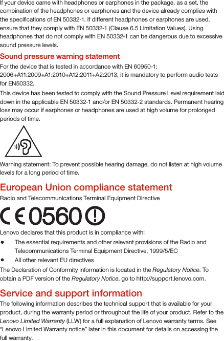 Warning statement: To prevent possible hearing damage, do not listen at high volume levels for a long period of time.European Union compliance statementRadio and Telecommunications Terminal Equipment Directive0560Lenovo declares that this product is in compliance with: The essential requirements and other relevant provisions of the Radio and Telecommunications Terminal Equipment Directive, 1999/5/EC  All other relevant EU directivesThe Declaration of Conformity information is located in the Regulatory Notice. To obtain a PDF version of the Regulatory Notice, go to http://support.lenovo.com.Service and support informationThe following information describes the technical support that is available for your product, during the warranty period or throughout the life of your product. Refer to the Lenovo Limited Warranty (LLW) for a full explanation of Lenovo warranty terms. See “Lenovo Limited Warranty notice” later in this document for details on accessing the full warranty.If your device came with headphones or earphones in the package, as a set, the combination of the headphones or earphones and the device already complies with the speciﬁcations of EN 50332-1. If different headphones or earphones are used, ensure that they comply with EN 50332-1 (Clause 6.5 Limitation Values). Using headphones that do not comply with EN 50332-1 can be dangerous due to excessive sound pressure levels.Sound pressure warning statementFor the device that is tested in accordance with EN 60950-1: 2006+A11:2009+A1:2010+A12:2011+A2:2013, it is mandatory to perform audio tests for EN50332.This device has been tested to comply with the Sound Pressure Level requirement laid down in the applicable EN 50332-1 and/or EN 50332-2 standards. Permanent hearing loss may occur if earphones or headphones are used at high volume for prolonged periods of time. 