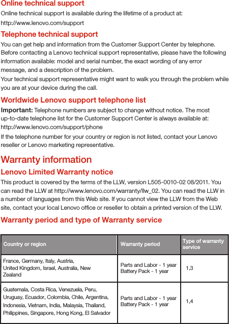 Online technical supportOnline technical support is available during the lifetime of a product at:http://www.lenovo.com/supportTelephone technical supportYou can get help and information from the Customer Support Center by telephone. Before contacting a Lenovo technical support representative, please have the following information available: model and serial number, the exact wording of any error message, and a description of the problem.Your technical support representative might want to walk you through the problem while you are at your device during the call.Worldwide Lenovo support telephone listImportant: Telephone numbers are subject to change without notice. The most up-to-date telephone list for the Customer Support Center is always available at: http://www.lenovo.com/support/phoneIf the telephone number for your country or region is not listed, contact your Lenovo reseller or Lenovo marketing representative.Country or region  Warranty period France, Germany, Italy, Austria, United Kingdom, Israel, Australia, New Zealand 1,3 Guatemala, Costa Rica, Venezuela, Peru, Uruguay, Ecuador, Colombia, Chile, Argentina, Indonesia, Vietnam, India, Malaysia, Thailand, Philippines, Singapore, Hong Kong, El Salvador 1,4 Type of warranty service Parts and Labor - 1 yearBattery Pack - 1 year Parts and Labor - 1 yearBattery Pack - 1 year Warranty informationLenovo Limited Warranty noticeThis product is covered by the terms of the LLW, version L505-0010-02 08/2011. You can read the LLW at http://www.lenovo.com/warranty/llw_02. You can read the LLW in a number of languages from this Web site. If you cannot view the LLW from the Web site, contact your local Lenovo ofﬁce or reseller to obtain a printed version of the LLW.Warranty period and type of Warranty service