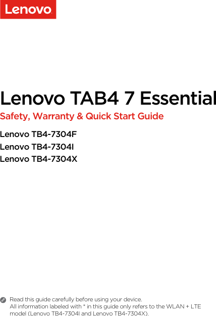 Lenovo TAB4 7 Essential Safety, Warranty &amp; Quick Start GuideLenovo TB4-7304FLenovo TB4-7304ILenovo TB4-7304XRead this guide carefully before using your device.All information labeled with * in this guide only refers to the WLAN + LTE model (Lenovo TB4-7304I and Lenovo TB4-7304X). 