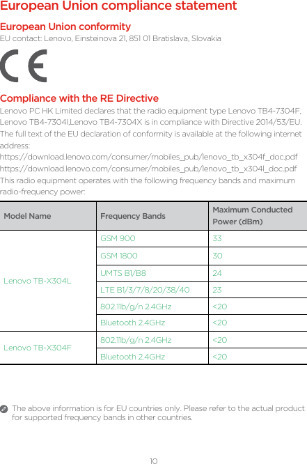 10European Union compliance statementEuropean Union conformityEU contact: Lenovo, Einsteinova 21, 851 01 Bratislava, SlovakiaCompliance with the RE DirectiveLenovo PC HK Limited declares that the radio equipment type Lenovo TB4-7304F, Lenovo TB4-7304I,Lenovo TB4-7304X is in compliance with Directive 2014/53/EU. The full text of the EU declaration of conformity is available at the following internet address:https://download.lenovo.com/consumer/mobiles_pub/lenovo_tb_x304f_doc.pdfhttps://download.lenovo.com/consumer/mobiles_pub/lenovo_tb_x304l_doc.pdf This radio equipment operates with the following frequency bands and maximum radio-frequency power:Model Name Frequency Bands Maximum Conducted Power (dBm)Lenovo TB-X304LGSM 900 33GSM 1800 30UMTS B1/B8 24LTE B1/3/7/8/20/38/40 23802.11b/g/n 2.4GHz &lt;20Bluetooth 2.4GHz &lt;20Lenovo TB-X304F802.11b/g/n 2.4GHz &lt;20Bluetooth 2.4GHz &lt;20The above information is for EU countries only. Please refer to the actual product for supported frequency bands in other countries.