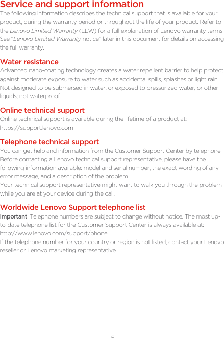 5Service and support informationThe following information describes the technical support that is available for your product, during the warranty period or throughout the life of your product. Refer to the Lenovo Limited Warranty (LLW) for a full explanation of Lenovo warranty terms. See “Lenovo Limited Warranty notice” later in this document for details on accessing the full warranty.Water resistanceAdvanced nano-coating technology creates a water repellent barrier to help protect against moderate exposure to water such as accidental spills, splashes or light rain. Not designed to be submersed in water, or exposed to pressurized water, or other liquids; not waterproof.Online technical supportOnline technical support is available during the lifetime of a product at:https://support.lenovo.comTelephone technical supportYou can get help and information from the Customer Support Center by telephone. Before contacting a Lenovo technical support representative, please have the following information available: model and serial number, the exact wording of any error message, and a description of the problem.Your technical support representative might want to walk you through the problem while you are at your device during the call.Worldwide Lenovo Support telephone list Important: Telephone numbers are subject to change without notice. The most up-to-date telephone list for the Customer Support Center is always available at:  http://www.lenovo.com/support/phoneIf the telephone number for your country or region is not listed, contact your Lenovo reseller or Lenovo marketing representative.