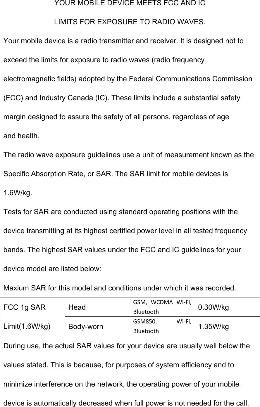 YOUR MOBILE DEVICE MEETS FCC AND IC LIMITS FOR EXPOSURE TO RADIO WAVES. Your mobile device is a radio transmitter and receiver. It is designed not to exceed the limits for exposure to radio waves (radio frequency electromagnetic fields) adopted by the Federal Communications Commission (FCC) and Industry Canada (IC). These limits include a substantial safety margin designed to assure the safety of all persons, regardless of age and health. The radio wave exposure guidelines use a unit of measurement known as the Specific Absorption Rate, or SAR. The SAR limit for mobile devices is 1.6W/kg. Tests for SAR are conducted using standard operating positions with the device transmitting at its highest certified power level in all tested frequency bands. The highest SAR values under the FCC and IC guidelines for your device model are listed below: Maxium SAR for this model and conditions under which it was recorded. FCC 1g SAR Limit(1.6W/kg) Head GSM,  WCDMA  Wi-Fi, Bluetooth 0.30W/kg Body-worn GSM850,  Wi-Fi, Bluetooth 1.35W/kg During use, the actual SAR values for your device are usually well below the values stated. This is because, for purposes of system efficiency and to minimize interference on the network, the operating power of your mobile device is automatically decreased when full power is not needed for the call. 