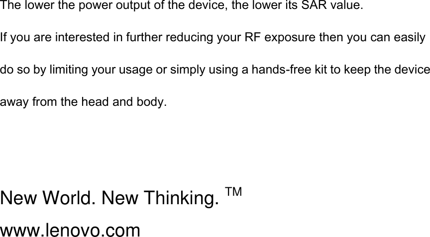 The lower the power output of the device, the lower its SAR value. If you are interested in further reducing your RF exposure then you can easily do so by limiting your usage or simply using a hands-free kit to keep the device away from the head and body.   New World. New Thinking. TM www.lenovo.com 