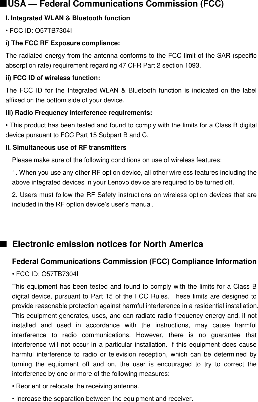  ■USA — Federal Communications Commission (FCC)   I. Integrated WLAN &amp; Bluetooth function • FCC ID: O57TB7304I i) The FCC RF Exposure compliance: The radiated energy from the antenna conforms to the FCC limit of the SAR (specific absorption rate) requirement regarding 47 CFR Part 2 section 1093. ii) FCC ID of wireless function: The FCC ID for the Integrated WLAN &amp;  Bluetooth function is  indicated on the  label affixed on the bottom side of your device. iii) Radio Frequency interference requirements: • This product has been tested and found to comply with the limits for a Class B digital device pursuant to FCC Part 15 Subpart B and C. II. Simultaneous use of RF transmitters Please make sure of the following conditions on use of wireless features: 1. When you use any other RF option device, all other wireless features including the above integrated devices in your Lenovo device are required to be turned off. 2. Users must follow the RF Safety instructions on wireless option devices that are included in the RF option device’s user’s manual.   ■  Electronic emission notices for North America Federal Communications Commission (FCC) Compliance Information • FCC ID: O57TB7304I This equipment has been tested and found to comply with the limits for a Class B digital device, pursuant to Part 15 of the FCC Rules. These limits are designed to provide reasonable protection against harmful interference in a residential installation. This equipment generates, uses, and can radiate radio frequency energy and, if not installed  and  used  in  accordance  with  the  instructions,  may  cause  harmful interference  to  radio  communications.  However,  there  is  no  guarantee  that interference will not occur in a particular installation. If this equipment does cause harmful  interference  to  radio  or  television  reception,  which  can  be  determined  by turning  the  equipment  off  and  on,  the  user  is  encouraged  to  try  to  correct  the interference by one or more of the following measures: • Reorient or relocate the receiving antenna. • Increase the separation between the equipment and receiver. 