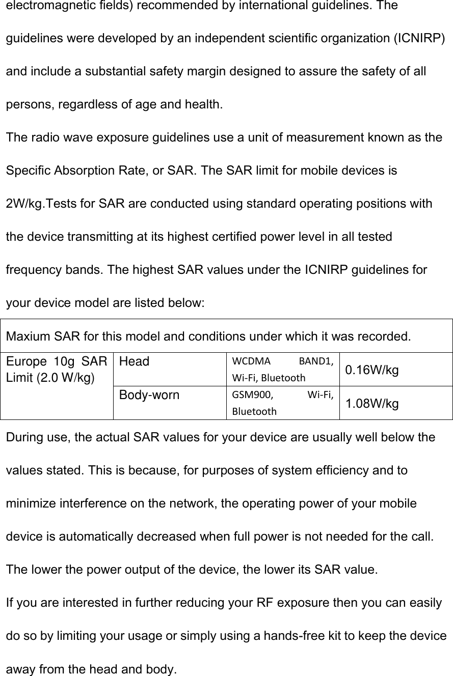 electromagnetic fields) recommended by international guidelines. The guidelines were developed by an independent scientific organization (ICNIRP) and include a substantial safety margin designed to assure the safety of all persons, regardless of age and health. The radio wave exposure guidelines use a unit of measurement known as the Specific Absorption Rate, or SAR. The SAR limit for mobile devices is 2W/kg.Tests for SAR are conducted using standard operating positions with the device transmitting at its highest certified power level in all tested frequency bands. The highest SAR values under the ICNIRP guidelines for your device model are listed below: Maxium SAR for this model and conditions under which it was recorded. Europe  10g  SAR Limit (2.0 W/kg) Head WCDMA  BAND1, Wi-Fi, Bluetooth 0.16W/kg Body-worn GSM900,  Wi-Fi, Bluetooth 1.08W/kg During use, the actual SAR values for your device are usually well below the values stated. This is because, for purposes of system efficiency and to minimize interference on the network, the operating power of your mobile device is automatically decreased when full power is not needed for the call. The lower the power output of the device, the lower its SAR value. If you are interested in further reducing your RF exposure then you can easily do so by limiting your usage or simply using a hands-free kit to keep the device away from the head and body.  