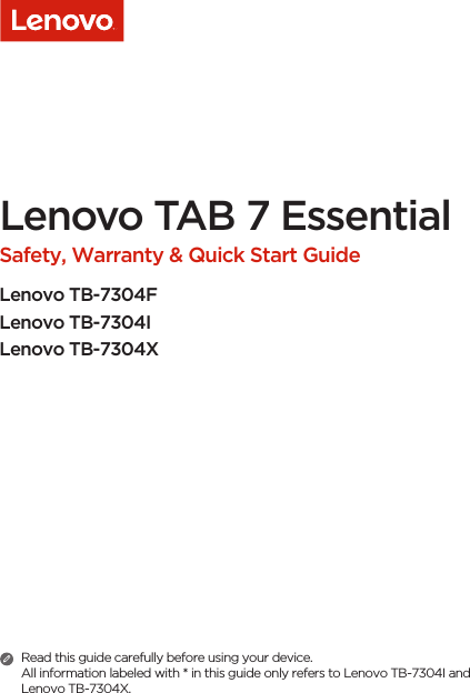 Lenovo TAB 7 Essential Safety, Warranty &amp; Quick Start GuideLenovo TB-7304FLenovo TB-7304ILenovo TB-7304XRead this guide carefully before using your device.All information labeled with * in this guide only refers to Lenovo TB-7304I and Lenovo TB-7304X. 
