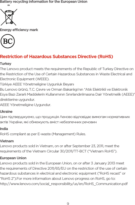9Battery recycling information for the European UnionEnergy eciency markRestriction of Hazardous Substances Directive (RoHS)TurkeyThe Lenovo product meets the requirements of the Republic of Turkey Directive on the Restriction of the Use of Certain Hazardous Substances in Waste Electrical and Electronic Equipment (WEEE).Türkiye AEEE Yönetmeligine Uygunluk BeyanıBu Lenovo ürünü, T.C. Çevre ve Orman Bakanlıgı’nın “Atık Elektrikli ve Elektronik Esya Bazı Zararlı Maddelerin Kullanımının Sınırlandırılmasına Dair Yönetmelik (AEEE)” direktierine uygundur.AEEE Yönetmeligine Uygundur.UkraineЦим підтверджуємо, що продукція Леново відповідає вимогам нормативних актів України, які обмежують вміст небезпечних речовинIndiaRoHS compliant as per E-waste (Management) Rules.VietnamLenovo products sold in Vietnam, on or after September 23, 2011, meet the requirements of the Vietnam Circular 30/2011/TT-BCT (“Vietnam RoHS”).European UnionLenovo products sold in the European Union, on or after 3 January 2013 meet the requirements of Directive 2011/65/EU on the restriction of the use of certain hazardous substances in electrical and electronic equipment (“RoHS recast” or “RoHS 2”).For more information about Lenovo progress on RoHS, go to: http://www.lenovo.com/social_responsibility/us/en/RoHS_Communication.pdf