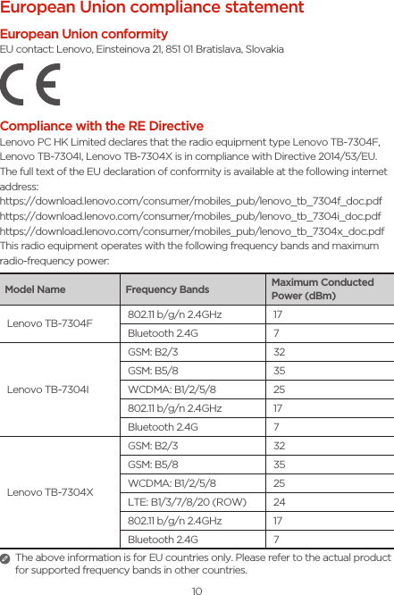 10European Union compliance statementEuropean Union conformityEU contact: Lenovo, Einsteinova 21, 851 01 Bratislava, SlovakiaCompliance with the RE DirectiveLenovo PC HK Limited declares that the radio equipment type Lenovo TB-7304F, Lenovo TB-7304I, Lenovo TB-7304X is in compliance with Directive 2014/53/EU. The full text of the EU declaration of conformity is available at the following internet address:https://download.lenovo.com/consumer/mobiles_pub/lenovo_tb_7304f_doc.pdfhttps://download.lenovo.com/consumer/mobiles_pub/lenovo_tb_7304i_doc.pdfhttps://download.lenovo.com/consumer/mobiles_pub/lenovo_tb_7304x_doc.pdfThis radio equipment operates with the following frequency bands and maximum radio-frequency power:Model Name Frequency Bands Maximum Conducted Power (dBm)Lenovo TB-7304F 802.11 b/g/n 2.4GHz 17Bluetooth 2.4G 7Lenovo TB-7304IGSM: B2/3 32GSM: B5/8 35WCDMA: B1/2/5/8 25802.11 b/g/n 2.4GHz 17Bluetooth 2.4G 7Lenovo TB-7304XGSM: B2/3 32GSM: B5/8 35WCDMA: B1/2/5/8 25LTE: B1/3/7/8/20 (ROW) 24802.11 b/g/n 2.4GHz 17Bluetooth 2.4G 7The above information is for EU countries only. Please refer to the actual product for supported frequency bands in other countries.