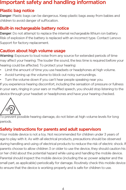4Important safety and handling informationPlastic bag noticeDanger: Plastic bags can be dangerous. Keep plastic bags away from babies and children to avoid danger of suocation.Built-in rechargeable battery notice Danger: Do not attempt to replace the internal rechargeable lithium ion battery. Risk of explosion if the battery is replaced with an incorrect type. Contact Lenovo Support for factory replacement.Caution about high volume usageWarning: Exposure to loud noise from any source for extended periods of time may aect your hearing. The louder the sound, the less time is required before your hearing could be aected. To protect your hearing:• Limit the amount of time you use headsets or headphones at high volume.• Avoid turning up the volume to block out noisy surroundings.• Turn the volume down if you can’t hear people speaking near you.If you experience hearing discomfort, including the sensation of pressure or fullness in your ears, ringing in your ears or mued speech, you should stop listening to the device through your headset or headphones and have your hearing checked.To prevent possible hearing damage, do not listen at high volume levels for long periods.Safety instructions for parents and adult supervisors Your mobile device is not a toy. Not recommended for children under 3 years of age to play with it. As with all electrical products, precautions should be observed during handling and using of electrical products to reduce the risk of electric shock. If parents choose to allow children 3 or older to use the device, they should caution his or her child about the potential hazard while using and handling the mobile device.Parental should inspect the mobile device (including the ac power adapter and the small part, as applicable) periodically for damage. Routinely check this mobile device to ensure that the device is working properly and is safe for children to use.