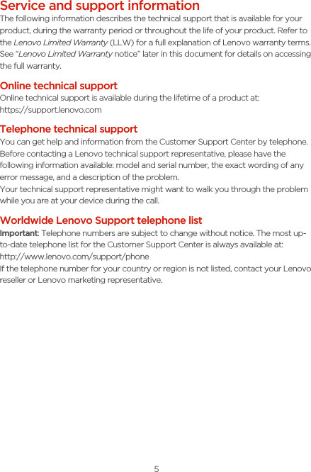 5Service and support informationThe following information describes the technical support that is available for your product, during the warranty period or throughout the life of your product. Refer to the Lenovo Limited Warranty (LLW) for a full explanation of Lenovo warranty terms. See “Lenovo Limited Warranty notice” later in this document for details on accessing the full warranty.Online technical supportOnline technical support is available during the lifetime of a product at:https://support.lenovo.comTelephone technical supportYou can get help and information from the Customer Support Center by telephone. Before contacting a Lenovo technical support representative, please have the following information available: model and serial number, the exact wording of any error message, and a description of the problem.Your technical support representative might want to walk you through the problem while you are at your device during the call.Worldwide Lenovo Support telephone list Important: Telephone numbers are subject to change without notice. The most up-to-date telephone list for the Customer Support Center is always available at:  http://www.lenovo.com/support/phoneIf the telephone number for your country or region is not listed, contact your Lenovo reseller or Lenovo marketing representative.