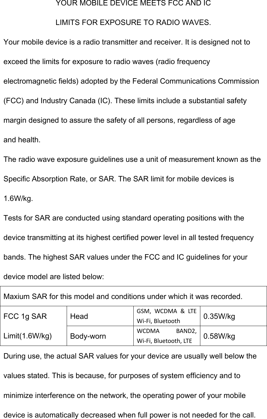 YOUR MOBILE DEVICE MEETS FCC AND IC LIMITS FOR EXPOSURE TO RADIO WAVES. Your mobile device is a radio transmitter and receiver. It is designed not to exceed the limits for exposure to radio waves (radio frequency electromagnetic fields) adopted by the Federal Communications Commission (FCC) and Industry Canada (IC). These limits include a substantial safety margin designed to assure the safety of all persons, regardless of age and health. The radio wave exposure guidelines use a unit of measurement known as the Specific Absorption Rate, or SAR. The SAR limit for mobile devices is 1.6W/kg. Tests for SAR are conducted using standard operating positions with the device transmitting at its highest certified power level in all tested frequency bands. The highest SAR values under the FCC and IC guidelines for your device model are listed below: Maxium SAR for this model and conditions under which it was recorded. FCC 1g SAR Limit(1.6W/kg) Head GSM,  WCDMA  &amp;  LTE Wi-Fi, Bluetooth 0.35W/kg Body-worn WCDMA  BAND2, Wi-Fi, Bluetooth, LTE 0.58W/kg During use, the actual SAR values for your device are usually well below the values stated. This is because, for purposes of system efficiency and to minimize interference on the network, the operating power of your mobile device is automatically decreased when full power is not needed for the call. 