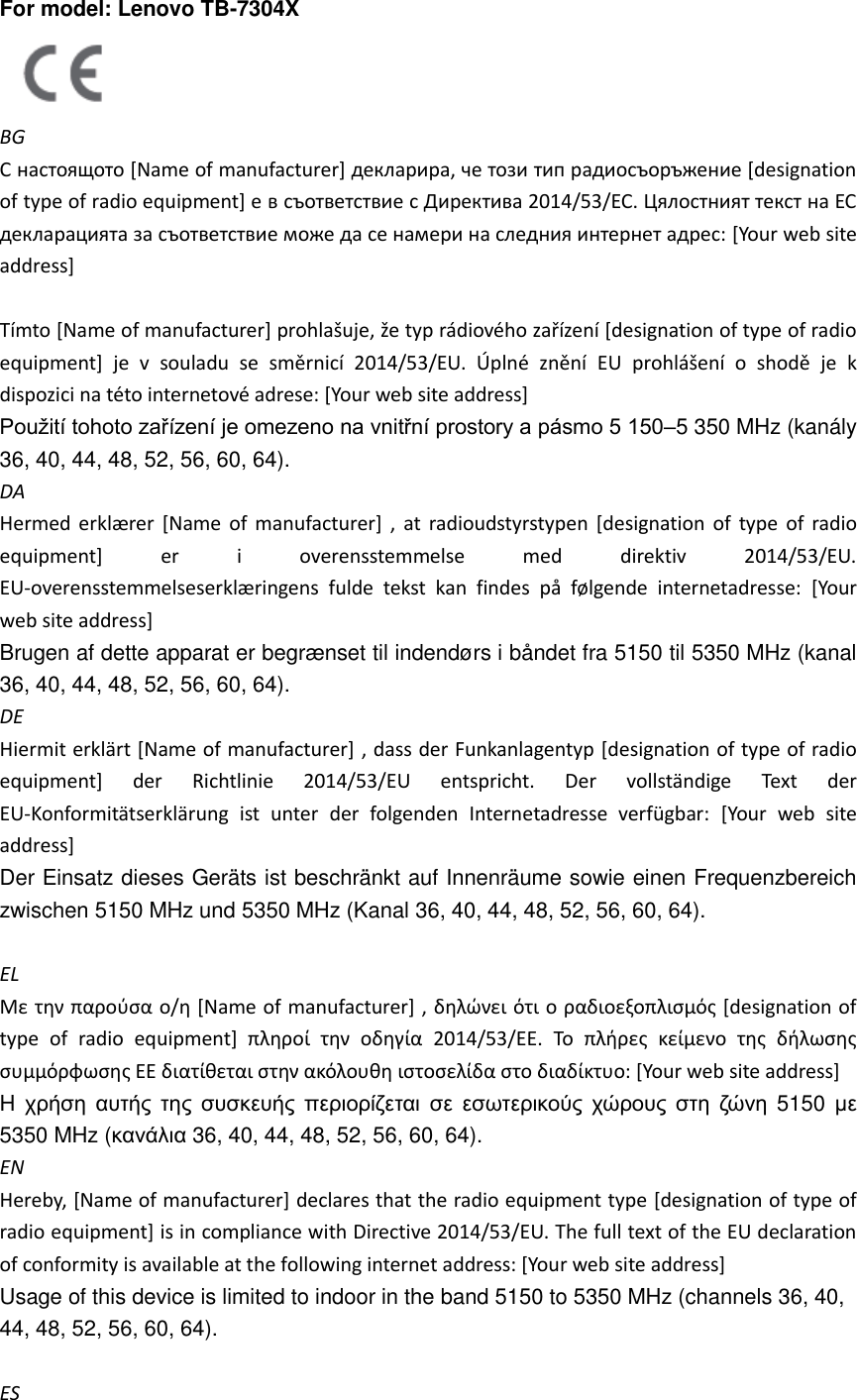 For model: Lenovo TB-7304X    BG С настоящото [Name of manufacturer] декларира, че този тип радиосъоръжение [designation of type of radio equipment] е в съответствие с Директива 2014/53/ЕС. Цялостният текст на ЕС декларацията за съответствие може да се намери на следния интернет адрес: [Your web site address]    Tímto [Name of manufacturer] prohlašuje, že typ rádiového zařízení [designation of type of radio equipment]  je  v  souladu  se  směrnicí  2014/53/EU.  Úplné  znění EU  prohlášení  o  shodě  je  k dispozici na této internetové adrese: [Your web site address]   Použití tohoto zařízení je omezeno na vnitřní prostory a pásmo 5 150–5 350 MHz (kanály 36, 40, 44, 48, 52, 56, 60, 64). DA Hermed erklæ rer [Name  of  manufacturer] ,  at radioudstyrstypen [designation of  type  of  radio equipment]  er  i  overensstemmelse  med  direktiv  2014/53/EU. EU-overensstemmelseserklæ ringens  fulde  tekst  kan  findes  på  følgende  internetadresse:  [Your web site address] Brugen af dette apparat er begrænset til indendørs i båndet fra 5150 til 5350 MHz (kanal 36, 40, 44, 48, 52, 56, 60, 64).   DE Hiermit erklärt [Name of manufacturer] , dass der Funkanlagentyp [designation of type of radio equipment]  der  Richtlinie  2014/53/EU  entspricht.  Der  vollständige  Text  der EU-Konformitätserklärung  ist  unter  der  folgenden  Internetadresse  verfügbar:  [Your  web  site address]   Der Einsatz dieses Geräts ist beschränkt auf Innenräume sowie einen Frequenzbereich zwischen 5150 MHz und 5350 MHz (Kanal 36, 40, 44, 48, 52, 56, 60, 64).  EL Με την παρούσα ο/η [Name of manufacturer] , δηλώνει ότι ο ραδιοεξοπλισμός [designation of type  of  radio  equipment]  πληροί  την  οδηγία  2014/53/ΕΕ.  Το  πλήρες  κείμενο  της  δήλωσης συμμόρφωσης ΕΕ διατίθεται στην ακόλουθη ιστοσελίδα στο διαδίκτυο: [Your web site address]   H χρήση αυτής της συσκευής περιορίζεται σε εσωτερικούς χώρους στη ζώνη 5150  με 5350 MHz (κανάλια 36, 40, 44, 48, 52, 56, 60, 64). EN Hereby, [Name of manufacturer] declares that the radio equipment type [designation of type of radio equipment] is in compliance with Directive 2014/53/EU. The full text of the EU declaration of conformity is available at the following internet address: [Your web site address]   Usage of this device is limited to indoor in the band 5150 to 5350 MHz (channels 36, 40, 44, 48, 52, 56, 60, 64).  ES 