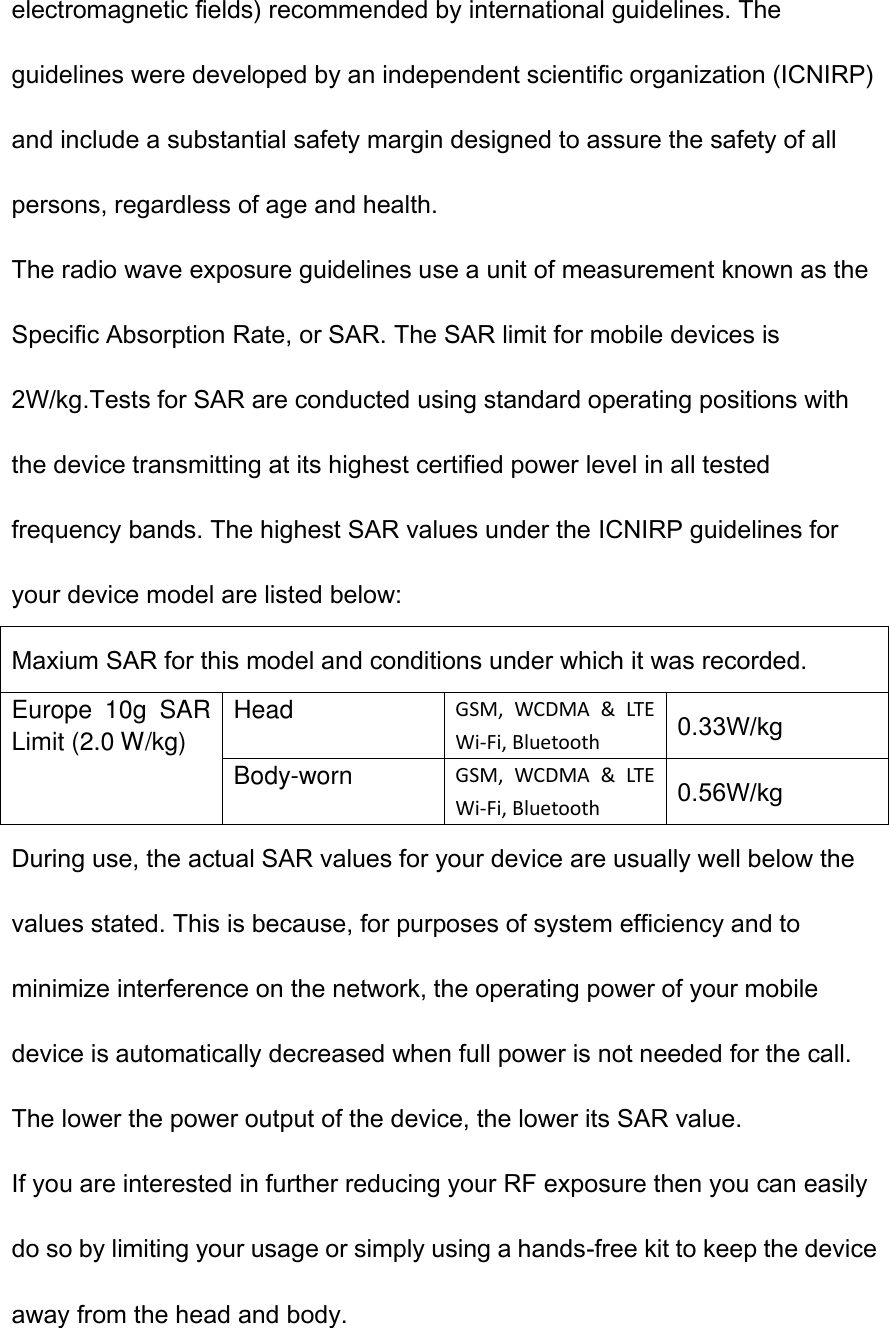 electromagnetic fields) recommended by international guidelines. The guidelines were developed by an independent scientific organization (ICNIRP) and include a substantial safety margin designed to assure the safety of all persons, regardless of age and health. The radio wave exposure guidelines use a unit of measurement known as the Specific Absorption Rate, or SAR. The SAR limit for mobile devices is 2W/kg.Tests for SAR are conducted using standard operating positions with the device transmitting at its highest certified power level in all tested frequency bands. The highest SAR values under the ICNIRP guidelines for your device model are listed below: Maxium SAR for this model and conditions under which it was recorded. Europe  10g  SAR Limit (2.0 W/kg) Head GSM,  WCDMA  &amp;  LTE Wi-Fi, Bluetooth 0.33W/kg Body-worn GSM,  WCDMA  &amp;  LTE Wi-Fi, Bluetooth 0.56W/kg During use, the actual SAR values for your device are usually well below the values stated. This is because, for purposes of system efficiency and to minimize interference on the network, the operating power of your mobile device is automatically decreased when full power is not needed for the call. The lower the power output of the device, the lower its SAR value. If you are interested in further reducing your RF exposure then you can easily do so by limiting your usage or simply using a hands-free kit to keep the device away from the head and body.  