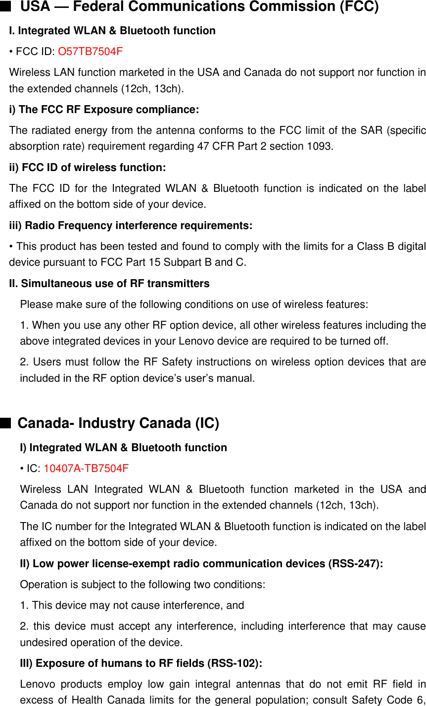 ■ USA — Federal Communications Commission (FCC)   I. Integrated WLAN &amp; Bluetooth function • FCC ID: O57TB7504F Wireless LAN function marketed in the USA and Canada do not support nor function in the extended channels (12ch, 13ch). i) The FCC RF Exposure compliance: The radiated energy from the antenna conforms to the FCC limit of the SAR (specific absorption rate) requirement regarding 47 CFR Part 2 section 1093. ii) FCC ID of wireless function: The FCC ID  for  the  Integrated  WLAN  &amp;  Bluetooth function  is  indicated on the label affixed on the bottom side of your device. iii) Radio Frequency interference requirements: • This product has been tested and found to comply with the limits for a Class B digital device pursuant to FCC Part 15 Subpart B and C. II. Simultaneous use of RF transmitters Please make sure of the following conditions on use of wireless features: 1. When you use any other RF option device, all other wireless features including the above integrated devices in your Lenovo device are required to be turned off. 2. Users must follow the RF Safety instructions on wireless option devices that are included in the RF option device’s user’s manual.  ■ Canada- Industry Canada (IC) I) Integrated WLAN &amp; Bluetooth function • IC: 10407A-TB7504F Wireless  LAN  Integrated  WLAN  &amp;  Bluetooth  function  marketed  in  the  USA  and Canada do not support nor function in the extended channels (12ch, 13ch). The IC number for the Integrated WLAN &amp; Bluetooth function is indicated on the label affixed on the bottom side of your device. II) Low power license-exempt radio communication devices (RSS-247): Operation is subject to the following two conditions: 1. This device may not cause interference, and 2. this device must accept any interference, including interference  that may cause undesired operation of the device. III) Exposure of humans to RF fields (RSS-102): Lenovo  products  employ  low  gain  integral  antennas  that  do  not  emit  RF  field  in excess of Health Canada limits for the general population; consult Safety Code 6, 