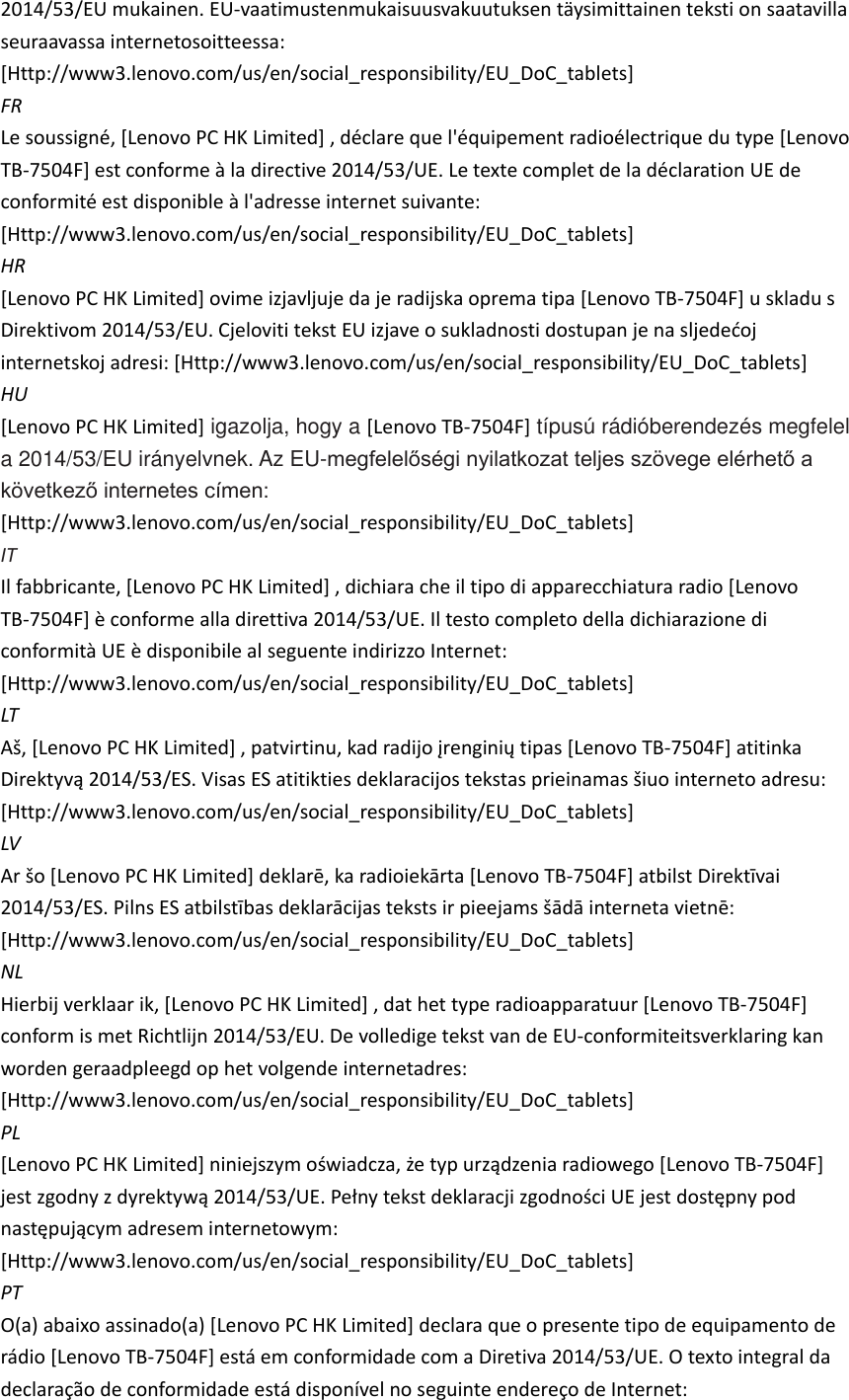 2014/53/EU mukainen. EU-vaatimustenmukaisuusvakuutuksen täysimittainen teksti on saatavilla seuraavassa internetosoitteessa: [Http://www3.lenovo.com/us/en/social_responsibility/EU_DoC_tablets]   FR Le soussigné, [Lenovo PC HK Limited] , déclare que l&apos;équipement radioélectrique du type [Lenovo TB-7504F] est conforme à la directive 2014/53/UE. Le texte complet de la déclaration UE de conformité est disponible à l&apos;adresse internet suivante: [Http://www3.lenovo.com/us/en/social_responsibility/EU_DoC_tablets]   HR [Lenovo PC HK Limited] ovime izjavljuje da je radijska oprema tipa [Lenovo TB-7504F] u skladu s internetskoj adresi: [Http://www3.lenovo.com/us/en/social_responsibility/EU_DoC_tablets]   HU [Lenovo PC HK Limited] igazolja, hogy a [Lenovo TB-7504F] típusú rádióberendezés megfelel a 2014/53/EU irányelvnek. Az EU-megfelelőségi nyilatkozat teljes szövege elérhető a következő internetes címen: [Http://www3.lenovo.com/us/en/social_responsibility/EU_DoC_tablets]   IT Il fabbricante, [Lenovo PC HK Limited] , dichiara che il tipo di apparecchiatura radio [Lenovo TB-7504F] è conforme alla direttiva 2014/53/UE. Il testo completo della dichiarazione di conformità UE è disponibile al seguente indirizzo Internet: [Http://www3.lenovo.com/us/en/social_responsibility/EU_DoC_tablets]   LT Lenovo PC HK LimitedLenovo TB-7504F] atitinka [Http://www3.lenovo.com/us/en/social_responsibility/EU_DoC_tablets]   LV Lenovo PC HK LimitedLenovo TB-7504F [Http://www3.lenovo.com/us/en/social_responsibility/EU_DoC_tablets]   NL Hierbij verklaar ik, [Lenovo PC HK Limited] , dat het type radioapparatuur [Lenovo TB-7504F] conform is met Richtlijn 2014/53/EU. De volledige tekst van de EU-conformiteitsverklaring kan worden geraadpleegd op het volgende internetadres: [Http://www3.lenovo.com/us/en/social_responsibility/EU_DoC_tablets]   PL [Lenovo PC HK LimitedLenovo TB-7504F]  [Http://www3.lenovo.com/us/en/social_responsibility/EU_DoC_tablets]   PT O(a) abaixo assinado(a) [Lenovo PC HK Limited] declara que o presente tipo de equipamento de rádio [Lenovo TB-7504F] está em conformidade com a Diretiva 2014/53/UE. O texto integral da declaração de conformidade está disponível no seguinte endereço de Internet: 
