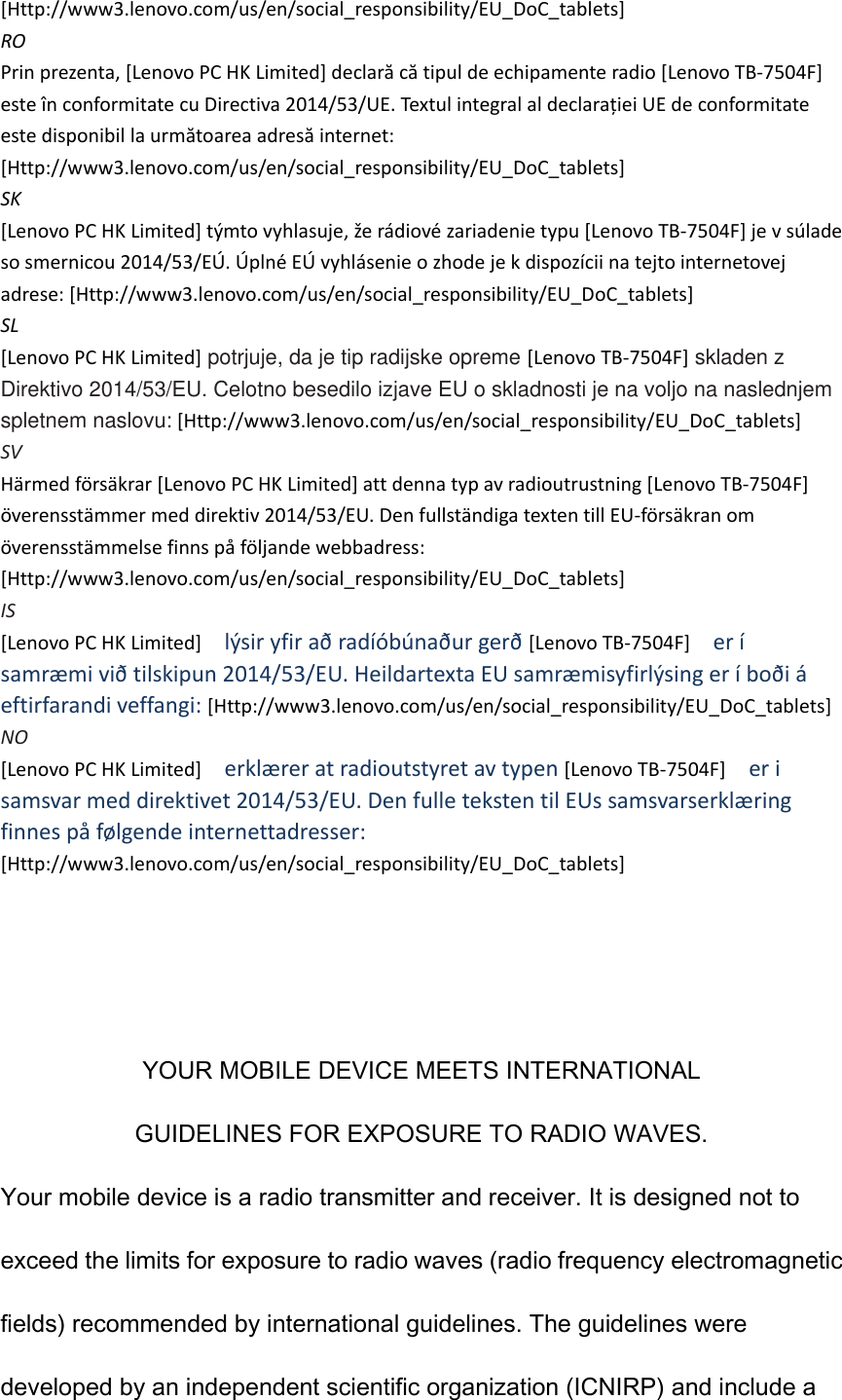 [Http://www3.lenovo.com/us/en/social_responsibility/EU_DoC_tablets]   RO Prin prezenta, [Lenovo PC HK Limitedechipamente radio [Lenovo TB-7504F]  [Http://www3.lenovo.com/us/en/social_responsibility/EU_DoC_tablets]   SK [Lenovo PC HK LimitedLenovo TB-7504F] je v súlade so smernicou 2014/53/EÚ. Ú plné EÚ  vyhlásenie o zhode je k dispozícii na tejto internetovej adrese: [Http://www3.lenovo.com/us/en/social_responsibility/EU_DoC_tablets]   SL [Lenovo PC HK Limited] potrjuje, da je tip radijske opreme [Lenovo TB-7504F] skladen z Direktivo 2014/53/EU. Celotno besedilo izjave EU o skladnosti je na voljo na naslednjem spletnem naslovu: [Http://www3.lenovo.com/us/en/social_responsibility/EU_DoC_tablets]   SV Härmed försäkrar [Lenovo PC HK Limited] att denna typ av radioutrustning [Lenovo TB-7504F] överensstämmer med direktiv 2014/53/EU. Den fullständiga texten till EU-försäkran om överensstämmelse finns på följande webbadress: [Http://www3.lenovo.com/us/en/social_responsibility/EU_DoC_tablets]   IS [Lenovo PC HK Limited]    lýsir yfir að radíóbúnaður gerð [Lenovo TB-7504F]    er í samræ mi við tilskipun 2014/53/EU. Heildartexta EU samræ misyfirlýsing er í boði á eftirfarandi veffangi: [Http://www3.lenovo.com/us/en/social_responsibility/EU_DoC_tablets] NO [Lenovo PC HK Limited]    erklæ rer at radioutstyret av typen [Lenovo TB-7504F]    er i samsvar med direktivet 2014/53/EU. Den fulle teksten til EUs samsvarserklæ ring finnes på følgende internettadresser:   [Http://www3.lenovo.com/us/en/social_responsibility/EU_DoC_tablets]      YOUR MOBILE DEVICE MEETS INTERNATIONAL GUIDELINES FOR EXPOSURE TO RADIO WAVES. Your mobile device is a radio transmitter and receiver. It is designed not to exceed the limits for exposure to radio waves (radio frequency electromagnetic fields) recommended by international guidelines. The guidelines were developed by an independent scientific organization (ICNIRP) and include a 