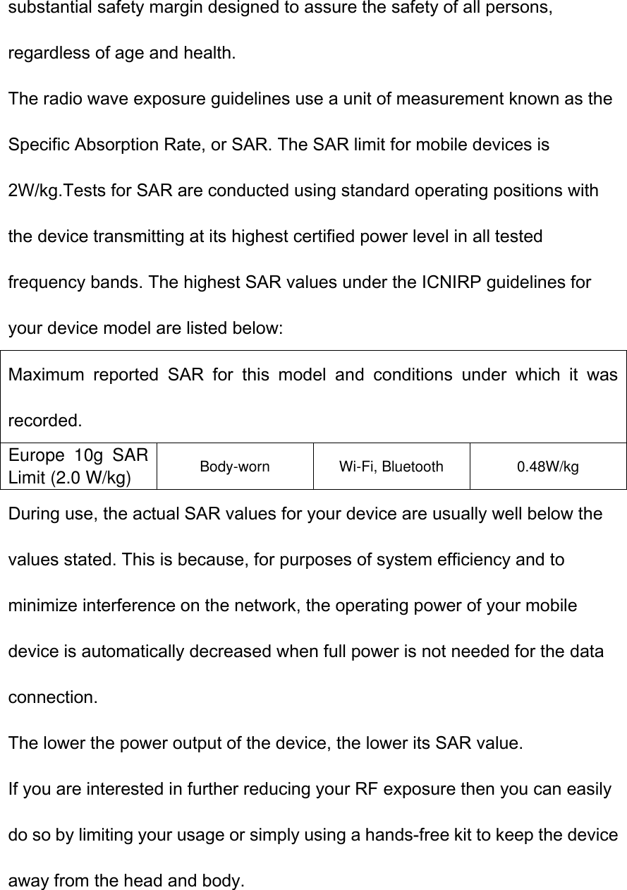 substantial safety margin designed to assure the safety of all persons, regardless of age and health. The radio wave exposure guidelines use a unit of measurement known as the Specific Absorption Rate, or SAR. The SAR limit for mobile devices is 2W/kg.Tests for SAR are conducted using standard operating positions with the device transmitting at its highest certified power level in all tested frequency bands. The highest SAR values under the ICNIRP guidelines for your device model are listed below: Maximum  reported  SAR  for  this  model  and  conditions  under  which  it  was recorded. Europe  10g  SAR Limit (2.0 W/kg) Body-worn Wi-Fi, Bluetooth 0.48W/kg During use, the actual SAR values for your device are usually well below the values stated. This is because, for purposes of system efficiency and to minimize interference on the network, the operating power of your mobile device is automatically decreased when full power is not needed for the data connection. The lower the power output of the device, the lower its SAR value. If you are interested in further reducing your RF exposure then you can easily do so by limiting your usage or simply using a hands-free kit to keep the device away from the head and body.   