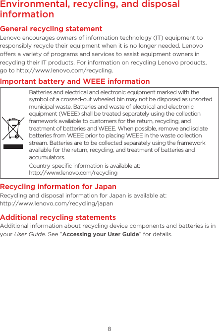 8Environmental, recycling, and disposal informationGeneral recycling statementLenovo encourages owners of information technology (IT) equipment to responsibly recycle their equipment when it is no longer needed. Lenovo oers a variety of programs and services to assist equipment owners in recycling their IT products. For information on recycling Lenovo products,  go to http://www.lenovo.com/recycling.Important battery and WEEE informationBatteries and electrical and electronic equipment marked with the symbol of a crossed-out wheeled bin may not be disposed as unsorted municipal waste. Batteries and waste of electrical and electronic equipment (WEEE) shall be treated separately using the collection framework available to customers for the return, recycling, and treatment of batteries and WEEE. When possible, remove and isolate batteries from WEEE prior to placing WEEE in the waste collection stream. Batteries are to be collected separately using the framework available for the return, recycling, and treatment of batteries and accumulators.Country-speciﬁc information is available at:  http://www.lenovo.com/recyclingRecycling information for JapanRecycling and disposal information for Japan is available at: http://www.lenovo.com/recycling/japanAdditional recycling statementsAdditional information about recycling device components and batteries is in your User Guide. See “Accessing your User Guide” for details.