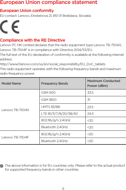 11European Union compliance statementEuropean Union conformityEU contact: Lenovo, Einsteinova 21, 851 01 Bratislava, SlovakiaCompliance with the RE DirectiveLenovo PC HK Limited declares that the radio equipment type Lenovo TB-7504X, Lenovo TB-7504F is in compliance with Directive 2014/53/EU. The full text of the EU declaration of conformity is available at the following internet address:http://www3.lenovo.com/us/en/social_responsibility/EU_DoC_tabletsThis radio equipment operates with the following frequency bands and maximum radio-frequency power:Model Name Frequency Bands Maximum Conducted Power (dBm)Lenovo TB-7504XGSM 900 33.5GSM 1800 31UMTS B1/B8 23.5LTE B1/3/7/8/20/38/40 24.5802.11b/g/n 2.4GHz &lt;20Bluetooth 2.4GHz &lt;20Lenovo TB-7504F802.11b/g/n 2.4GHz &lt;20Bluetooth 2.4GHz &lt;20  The above information is for EU countries only. Please refer to the actual product for supported frequency bands in other countries.
