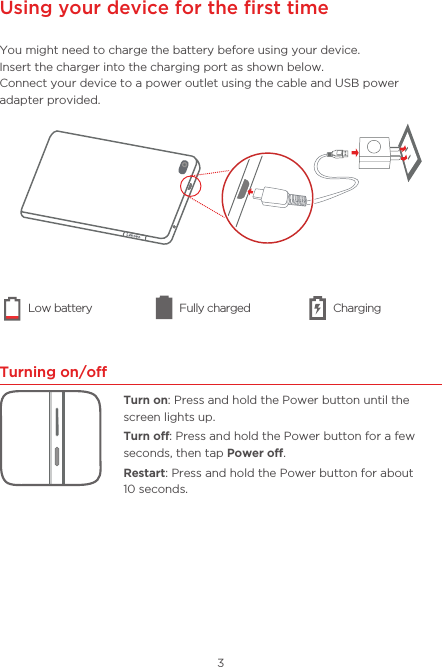 3Using your device for the ﬁrst timeYou might need to charge the battery before using your device. Insert the charger into the charging port as shown below.Connect your device to a power outlet using the cable and USB power adapter provided.Turning on/oTurn on: Press and hold the Power button until the screen lights up.Turn o: Press and hold the Power button for a few seconds, then tap Power o.Restart: Press and hold the Power button for about  10 seconds. Low battery Fully charged Charging