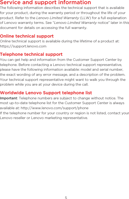 5Service and support informationThe following information describes the technical support that is available for your product, during the warranty period or throughout the life of your product. Refer to the Lenovo Limited Warranty (LLW) for a full explanation of Lenovo warranty terms. See “Lenovo Limited Warranty notice” later in this document for details on accessing the full warranty.Online technical supportOnline technical support is available during the lifetime of a product at:  https://support.lenovo.comTelephone technical supportYou can get help and information from the Customer Support Center by telephone. Before contacting a Lenovo technical support representative, please have the following information available: model and serial number,  the exact wording of any error message, and a description of the problem.Your technical support representative might want to walk you through the problem while you are at your device during the call.Worldwide Lenovo Support telephone list Important: Telephone numbers are subject to change without notice. The most up-to-date telephone list for the Customer Support Center is always available at: http://www.lenovo.com/support/phoneIf the telephone number for your country or region is not listed, contact your Lenovo reseller or Lenovo marketing representative.